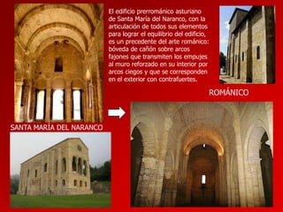 El edificio prerrománico asturiano
de Santa María del Naranco, con la
articulación de todos sus elementos
para lograr el equilibrio del edificio,
es un precedente del arte románico:
bóveda de cañón sobre arcos
fajones que transmiten los empujes
al muro reforzado en su interior por
arcos ciegos y que se corresponden
en el exterior con contrafuertes.

ROMÁNICO

SANTA MARÍA DEL NARANCO

 