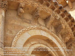 León con la cola vuelta sobre el cuerpo y sujetando una bola entre las patas.
Figura humana con túnica que deja libre las piernas y que parece cabalgar sobre un
león al que abre las fauces.
Rostro humanoide con cuernos.

 