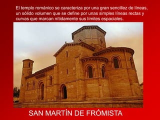 El templo románico se caracteriza por una gran sencillez de líneas,
un sólido volumen que se define por unas simples líneas rectas y
curvas que marcan nítidamente sus límites espaciales.

SAN MARTÍN DE FRÓMISTA

 