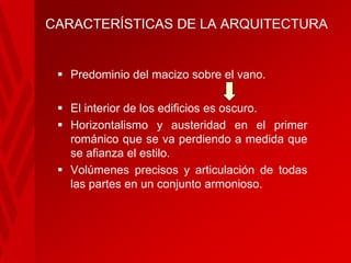 CARACTERÍSTICAS DE LA ARQUITECTURA

 Predominio del macizo sobre el vano.
 El interior de los edificios es oscuro.
 Horizontalismo y austeridad en el primer
románico que se va perdiendo a medida que
se afianza el estilo.
 Volúmenes precisos y articulación de todas
las partes en un conjunto armonioso.

 