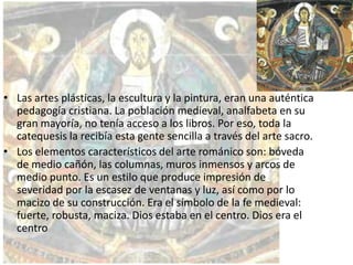 • Las artes plásticas, la escultura y la pintura, eran una auténtica
pedagogía cristiana. La población medieval, analfabeta en su
gran mayoría, no tenía acceso a los libros. Por eso, toda la
catequesis la recibía esta gente sencilla a través del arte sacro.
• Los elementos característicos del arte románico son: bóveda
de medio cañón, las columnas, muros inmensos y arcos de
medio punto. Es un estilo que produce impresión de
severidad por la escasez de ventanas y luz, así como por lo
macizo de su construcción. Era el símbolo de la fe medieval:
fuerte, robusta, maciza. Dios estaba en el centro. Dios era el
centro

 