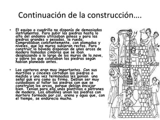 Continuación de la construcción….
•

El equipo o cuadrilla no disponía de demasiados
instrumentos. Para subir las piedras hasta lo
alto del andamio utilizaban poleas y para las
piedras grandes y pesadas, la rueda.
Comprobaban constantemente, con plomadas y
niveles, que los muros subieran rectos. Para
construir la bóveda disponían de unos arcos de
madera llamados cimbras que se iban
desplazando a lo largo de los muros de la nave,
y sobre los que colocaban las piedras según
habían planeado antes.

•

Los canteros eran muy importantes. Con sus
martillos y cinceles cortaban las piedras a
medida y una vez terminadas les ponían una
señal que era como su firma. Debían ser muy
cuidadosos al tallar las piedras con que se
construían los arcos, porque debían encajar
bien. Tenían para ello unas plantillas o patrones
de madera. Los albañiles unían las piedras con
mortero formado por cal, arena y agua que, con
el tiempo, se endurecía mucho.

 