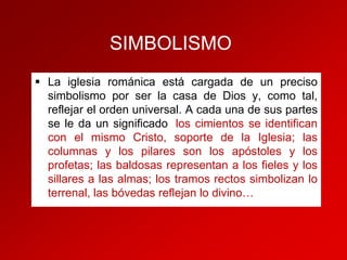 SIMBOLISMO
 La iglesia románica está cargada de un preciso
simbolismo por ser la casa de Dios y, como tal,
reflejar el orden universal. A cada una de sus partes
se le da un significado: los cimientos se identifican
con el mismo Cristo, soporte de la Iglesia; las
columnas y los pilares son los apóstoles y los
profetas; las baldosas representan a los fieles y los
sillares a las almas; los tramos rectos simbolizan lo
terrenal, las bóvedas reflejan lo divino….

 