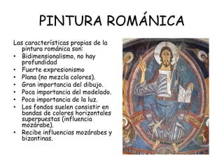 PINTURA ROMÁNICA
Las características propias de la
pintura románica son:
• Bidimensionalismo, no hay
profundidad
• Fuerte expresionismo
• Plana (no mezcla colores).
• Gran importancia del dibujo.
• Poca importancia del modelado.
• Poca importancia de la luz.
• Los fondos suelen consistir en
bandas de colores horizontales
superpuestas (influencia
mozárabe).
• Recibe influencias mozárabes y
bizantinas.

 