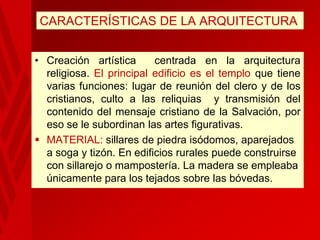 CARACTERÍSTICAS DE LA ARQUITECTURA
• Creación artística
centrada en la arquitectura
religiosa. El principal edificio es el templo que tiene
varias funciones: lugar de reunión del clero y de los
cristianos, culto a las reliquias y transmisión del
contenido del mensaje cristiano de la Salvación, por
eso se le subordinan las artes figurativas.
 MATERIAL: sillares de piedra isódomos, aparejados
a soga y tizón. En edificios rurales puede construirse
con sillarejo o mampostería. La madera se empleaba
únicamente para los tejados sobre las bóvedas.

 