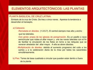 ELEMENTOS ARQUITECTÓNICOS: LAS PLANTAS
PLANTA BASILICAL DE CRUZ LATINA:
Símbolo de la cruz de Cristo. De tres o cinco naves. Aparece la tendencia a
desarrollar el transepto.
a) Cabecera:
-Rematada en ábsides (1-3-5-7). El central siempre mas alto y ancho
que los laterales.
-Con girola: propia de las iglesias de peregrinación. Es un pasillo o nave
semicircular que rodea al altar mayor y une las naves laterales con el fin
de facilitar la circulación de los fieles en torno a las reliquias que se
veneran alrededor del altar mayor. A ella se abren ábsides.
-Multiplicación de ábsides: debida al aumento progresivo del culto a los
santos y a la celebración diaria de la misa por todos los sacerdotes
simultáneamente.
b) Pies: Torres de base cuadrada o circular que pueden estar dentro o fuera
de la planta

 