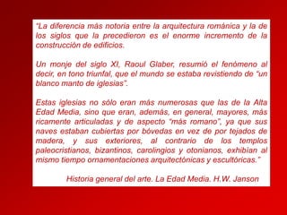 “La diferencia más notoria entre la arquitectura románica y la de
los siglos que la precedieron es el enorme incremento de la
construcción de edificios.
Un monje del siglo XI, Raoul Glaber, resumió el fenómeno al
decir, en tono triunfal, que el mundo se estaba revistiendo de “un
blanco manto de iglesias”.

Estas iglesias no sólo eran más numerosas que las de la Alta
Edad Media, sino que eran, además, en general, mayores, más
ricamente articuladas y de aspecto “más romano”, ya que sus
naves estaban cubiertas por bóvedas en vez de por tejados de
madera, y sus exteriores, al contrario de los templos
paleocristianos, bizantinos, carolingios y otonianos, exhibían al
mismo tiempo ornamentaciones arquitectónicas y escultóricas.”
Historia general del arte. La Edad Media. H.W. Janson

 
