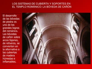 LOS SISTEMAS DE CUBIERTA Y SOPORTES EN
EL TEMPLO ROMÁNICO: LA BÓVEDA DE CAÑÓN
El desarrollo
de las bóvedas
de piedra es
uno de los
grandes logros
del románico.
Las bóvedas
de cañón sobre
arcos fajones,
de refuerzo, se
convierten en
la alternativa a
las cubiertas
de madera
húmedas e
inflamables.

 