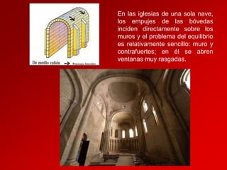 En las iglesias de una sola nave,
los empujes de las bóvedas
inciden directamente sobre los
muros y el problema del equilibrio
es relativamente sencillo: muro y
contrafuertes; en él se abren
ventanas muy rasgadas.

 