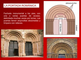 LA PORTADA ROMÁNICA
Fachada monumental a los pies, con
una o varias puertas de acceso,
delimitada muchas veces por torres. Las
puertas tienen arquivoltas abocinadas y
tímpano con relieves.

 