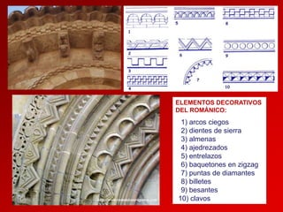 ELEMENTOS DECORATIVOS
DEL ROMÁNICO:

1) arcos ciegos
2) dientes de sierra
3) almenas
4) ajedrezados
5) entrelazos
6) baquetones en zigzag
7) puntas de diamantes
8) billetes
9) besantes
10) clavos

 