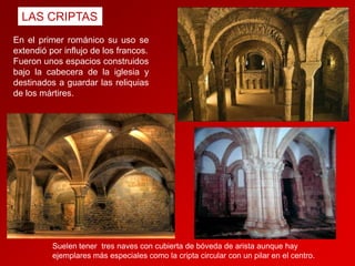 LAS CRIPTAS
En el primer románico su uso se
extendió por influjo de los francos.
Fueron unos espacios construidos
bajo la cabecera de la iglesia y
destinados a guardar las reliquias
de los mártires.

Suelen tener tres naves con cubierta de bóveda de arista aunque hay
ejemplares más especiales como la cripta circular con un pilar en el centro.

 