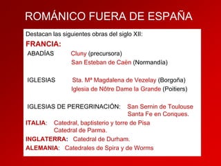 ROMÁNICO FUERA DE ESPAÑA
Destacan las siguientes obras del siglo XII:

FRANCIA:
ABADÍAS

Cluny (precursora)
San Esteban de Caën (Normandía)

IGLESIAS

Sta. Mª Magdalena de Vezelay (Borgoña)
Iglesia de Nôtre Dame la Grande (Poitiers)

IGLESIAS DE PEREGRINACIÓN:

San Sernin de Toulouse
Santa Fe en Conques.
ITALIA: Catedral, baptisterio y torre de Pisa
Catedral de Parma.
INGLATERRA: Catedral de Durham.
ALEMANIA: Catedrales de Spira y de Worms

 