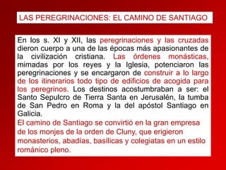 LAS PEREGRINACIONES: EL CAMINO DE SANTIAGO

En los s. XI y XII, las peregrinaciones y las cruzadas
dieron cuerpo a una de las épocas más apasionantes de
la civilización cristiana. Las órdenes monásticas,
mimadas por los reyes y la Iglesia, potenciaron las
peregrinaciones y se encargaron de construir a lo largo
de los itinerarios todo tipo de edificios de acogida para
los peregrinos. Los destinos acostumbraban a ser: el
Santo Sepulcro de Tierra Santa en Jerusalén, la tumba
de San Pedro en Roma y la del apóstol Santiago en
Galicia.
El camino de Santiago se convirtió en la gran empresa
de los monjes de la orden de Cluny, que erigieron
monasterios, abadías, basílicas y colegiatas en un estilo
románico pleno.

 