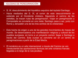 IGLESIAS DE PEREGRINACIÓN
 S. IX: descubrimiento del hipotético sepulcro del Apóstol Santiago.
• Hacia mediados del S. IX, el rumor de este descubrimiento se
extiende por el Occidente cristiano. Siguiendo el camino de las
estrellas, se trazan rutas de peregrinación. Viajar en peregrinación a
Compostela se convierte en una meta: Santiago pasa a ser, junto con
Roma y Jerusalén una de los tres centros de la cristiandad.
• Este hecho da origen a uno de los grandes movimientos de masas del
mundo. Se desencadena una manifestación religiosa y cultural de los
pueblos europeos, en torno a un proyecto común: llegar a Santiago a
través del Camino. Esta ciudad se convierte así en un centro de
peregrinaciones a partir de la Edad Medía.
 El románico es un arte internacional: a través del Camino se van
introduciendo las aportaciones técnicas del arte románico francés
llegadas a lo largo de la ruta jacobea.

 