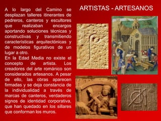 A lo largo del Camino se
desplazan talleres itinerantes de
pedreros, canteros y escultores
que
realizaban
encargos
aportando soluciones técnicas y
constructivas y transmitiendo
características arquitectónicas y
de modelos figurativos de un
lugar a otro.
En la Edad Media no existe el
concepto
de
artista.
Los
creadores del arte románico son
considerados artesanos. A pesar
de ello, las obras aparecen
firmadas y se deja constancia de
la individualidad a través de
marcas de canteros, verdaderos
signos de identidad corporativa,
que han quedado en los sillares
que conforman los muros.

ARTISTAS - ARTESANOS

 