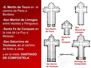 -S. Martín de Tours en el
camino de Paris a
Burdeos
-San Martial de Limoges
entre Vezelay y Perigueux.
-Santa Fe de Conques en
la ruta de Le Puy a
Moissac.

San
Marcial de
Limoges

San Martín
de Tours
Santa Fe
de
Conques

-San Saturnino de
Toulouse, en el camino
de Arlés a Jaca
y en la meta: SANTIAGO
DE COMPOSTELA
San Sernin
de Toulouse

Santiago de
Compostela

 