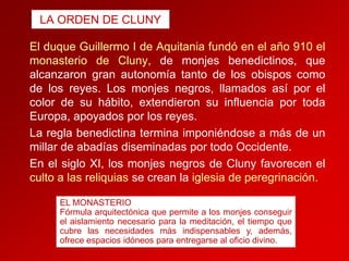 LA ORDEN DE CLUNY

El duque Guillermo I de Aquitania fundó en el año 910 el
monasterio de Cluny, de monjes benedictinos, que
alcanzaron gran autonomía tanto de los obispos como
de los reyes. Los monjes negros, llamados así por el
color de su hábito, extendieron su influencia por toda
Europa, apoyados por los reyes.
La regla benedictina termina imponiéndose a más de un
millar de abadías diseminadas por todo Occidente.
En el siglo XI, los monjes negros de Cluny favorecen el
culto a las reliquias se crean la iglesia de peregrinación.
EL MONASTERIO
Fórmula arquitectónica que permite a los monjes conseguir
el aislamiento necesario para la meditación, el tiempo que
cubre las necesidades más indispensables y, además,
ofrece espacios idóneos para entregarse al oficio divino.

 