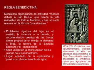 REGLA BENEDICTINA:
Meticulosa organización da actividad monacal,
debida a San Benito, que diseña la vida
monástica de todo el Medievo, y que se suele
resumir en la fórmula “ora et labora.”
 Prohibición rigurosa del lujo en el
vestido, la vivienda o la comida, y
recomendación taxativa de las únicas
tareas propias de un monje: la alabanza
a Dios, la lectura de la Sagrada
Escritura y el trabajo físico.
 Gran unidad en la configuración de los
planos de sus monasterios.
 Lugar apartado de la civilización y
próximo al abastecimiento de agua.

MONJES: Cristianos que,
voluntariamente, deciden
abandonar la vida en
sociedad para dedicarla a
Dios. En contraste con los
anacoretas o ermitaños,
optan por agruparse en
comunidades o cenobios

 