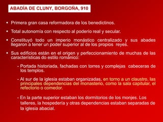 ABADÍA DE CLUNY, BORGOÑA, 910
 Primera gran casa reformadora de los benedictinos.
 Total autonomía con respecto al poderío real y secular.
 Constituyó todo un imperio monástico centralizado y sus abades
llegaron a tener un poder superior al de los propios reyes.
 Sus edificios están en el origen y perfeccionamiento de muchas de las
características do estilo románico:
- Portada historiada, fachadas con torres y complejas cabeceras de
los templos.
- Al sur de la iglesia estaban organizadas, en torno a un claustro, las
principales dependencias del monasterio, como la sala capitular, el
refectorio o comedor.
- En la parte superior estaban los dormitorios de los monjes. Los
talleres, la hospedería y otras dependencias estaban separadas de
la iglesia abacial.

 