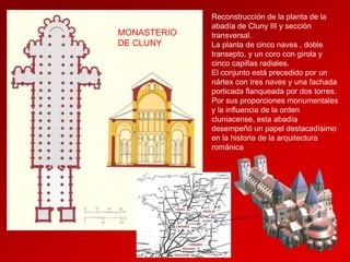 MONASTERIO
DE CLUNY

Reconstrucción de la planta de la
abadía de Cluny III y sección
transversal.
La planta de cinco naves , doble
transepto, y un coro con girola y
cinco capillas radiales.
El conjunto está precedido por un
nártex con tres naves y una fachada
porticada flanqueada por dos torres.
Por sus proporciones monumentales
y la influencia de la orden
cluniacense, esta abadía
desempeñó un papel destacadísimo
en la historia de la arquitectura
románica

 