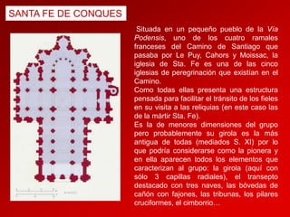 SANTA FE DE CONQUES
Situada en un pequeño pueblo de la Vía
Podensis, uno de los cuatro ramales
franceses del Camino de Santiago que
pasaba por Le Puy, Cahors y Moissac, la
iglesia de Sta. Fe es una de las cinco
iglesias de peregrinación que existían en el
Camino.
Como todas ellas presenta una estructura
pensada para facilitar el tránsito de los fieles
en su visita a las reliquias (en este caso las
de la mártir Sta. Fe).
Es la de menores dimensiones del grupo
pero probablemente su girola es la más
antigua de todas (mediados S. XI) por lo
que podría considerarse como la pionera y
en ella aparecen todos los elementos que
caracterizan al grupo: la girola (aquí con
sólo 3 capillas radiales), el transepto
destacado con tres naves, las bóvedas de
cañón con fajones, las tribunas, los pilares
cruciformes, el cimborrio…

 