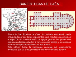 SAN ESTEBAN DE CAËN
CAËN

Planta de San Esteban de Caen. La fachada occidental queda
encuadrada por dos torres imponentes cuyo impulso se acentuó en
el siglo XII con la construcción de agujas góticas. Los pilares con
columnas adosadas dividen la nave en ocho tramos y se prolonga
por un transepto sobresaliente de dos tramos.
Este edificio ilustra la importante corriente del renacimiento
monástico que se produjo en Normandía durante este periodo.

 