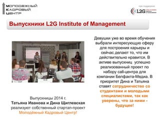 при поддержке 
Выпускники L2G Institute of Management 
Девушки уже во время обучения 
выбрали интересующую сферу 
для построения карьеры и 
сейчас делают то, что им 
действительно нравится. В 
активе выпускниц успешно 
реализованный проект по 
набору call-центра для 
компании Белфакта-Медиа. В 
приоритет Дина и Татьяна 
ставят сотрудничество со 
студентами и молодыми 
специалистами, так как 
уверены, что за ними - 
будущее! 
Выпускницы 2014 г. 
Татьяна Иванова и Дина Щиглевская 
реализуют собственный стартап-проект 
Молодёжный Кадровый Центр! 
 