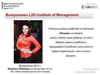 при поддержке 
Выпускники L2G Institute of Management 
Выпускница 2013 г. 
Наташа успешно работает в компании 
Наталья Павлова (итоговый балл 91 из 
100, имеет рекомендательное письмо) 
«Илмакс» и говорит: 
«очень люблю свою работу, на ней я 
обрела навыки в работе с 
программой CorelDraw, есть опыт в 
сфере маркетинга, чего я очень 
желала». 
И еще много 
интересных ребят… 
 