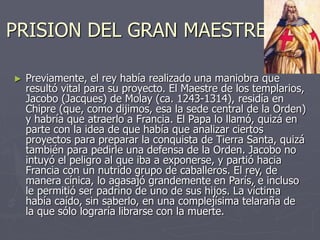 PRISION DEL GRAN MAESTRE
► Previamente, el rey había realizado una maniobra que
resultó vital para su proyecto. El Maestre de los templarios,
Jacobo (Jacques) de Molay (ca. 1243-1314), residía en
Chipre (que, como dijimos, esa la sede central de la Orden)
y habría que atraerlo a Francia. El Papa lo llamó, quizá en
parte con la idea de que había que analizar ciertos
proyectos para preparar la conquista de Tierra Santa, quizá
también para pedirle una defensa de la Orden. Jacobo no
intuyó el peligro al que iba a exponerse, y partió hacia
Francia con un nutrido grupo de caballeros. El rey, de
manera cínica, lo agasajó grandemente en París, e incluso
le permitió ser padrino de uno de sus hijos. La víctima
había caído, sin saberlo, en una complejísima telaraña de
la que sólo lograría librarse con la muerte.
 