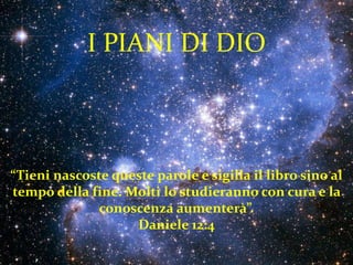 I PIANI DI DIO



“Tieni nascoste queste parole e sigilla il libro sino al
tempo della fine. Molti lo studieranno con cura e la
              conoscenza aumenterà”.
                   Daniele 12:4
 