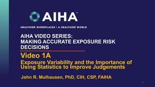 AIHA VIDEO SERIES:
MAKING ACCURATE EXPOSURE RISK
DECISIONS
Video 1A
Exposure Variability and the Importance of
Using Statistics to Improve Judgements
1
John R. Mulhausen, PhD, CIH, CSP, FAIHA
 