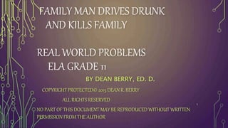 FAMILY MAN DRIVES DRUNK
AND KILLS FAMILY
REAL WORLD PROBLEMS
ELA GRADE 11
BY DEAN BERRY, ED. D.
COPYRIGHT PROTECTED© 2013 DEAN R. BERRY
ALL RIGHTS RESERVED
NO PART OF THIS DOCUMENT MAY BE REPRODUCED WITHOUT WRITTEN
PERMISSION FROM THE AUTHOR
1
 