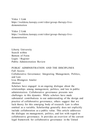Video 1 Link
https://waldenu.kanopy.com/video/group-therapy-live-
demonstration
Video 2 Link
https://waldenu.kanopy.com/video/group-therapy-live-
demonstration
Liberty University
Search within
Bottom of Form
Login / Register
Public Administration Review
PUBLIC ADMINISTRATION AND THE DISCIPLINES
Full Access
Collaborative Governance: Integrating Management, Politics,
and Law
Lisa Blomgren Amsler
Abstract
Scholars have engaged in an ongoing dialogue about the
relationships among management, politics, and law in public
administration. Collaborative governance presents new
challenges to this dynamic. While scholars have made
substantial contributions to our understanding of the design and
practice of collaborative governance, others suggest that we
lack theory for this emerging body of research. Law is often
omitted as a variable. Scholarship generally does not explicitly
include collaboration as a public value. This article addresses
the dialogue on management, politics, and law with regard to
collaborative governance. It provides an overview of the current
legal framework for collaborative governance in the United
 