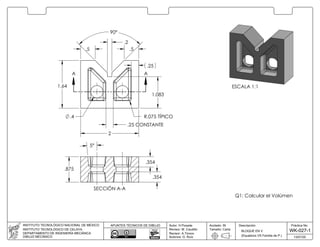 ESCALA 1:1
.2
.5.5
1.083
.4 R.075 TÍPICO
1.64
90°
.25 CONSTANTE
.25
2
AA
5°
.875
.354
.354
SECCIÓN A-A
Q1: Calcular el Volúmen
Práctica No.
WK-027-1
Descripción:
13/07/20
BLOQUE EN V
Acotado: IN
Tamaño: Carta
INSTITUTO TECNOLÓGICO NACIONAL DE MÉXICO
INSTITUTO TECNOLÓGICO DE CELAYA
DEPARTAMENTO DE INGENIERÍA MECÁNICA
DIBUJO MECÁNICO
Autor: H.Posada
Revisor: M. Caudillo
Revisor: A.Tinoco
Autoriza: G. Ruíz
APUNTES TÉCNICOS DE DIBUJO
(Equations VS Familia de P.)
 