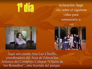 Aquí nos cuenta Ana Luz Chieffo, coordinadora del Área de Educación Artística del Complejo Cultural “Chacra de los Remedios”, otra leyenda del parque. Aclaración: haga  clic sobre el siguiente video para  comenzarlo a  ver 1º día 