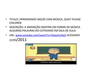 TITULO: APRENDENDO INGLÊS COM MÚSICA, QUIET PLEASE CHILDREN DESCRIÇÃO: A ANIMAÇÃO MOSTRA EM FORMA DE MÚSICA ALGUMAS PALAVRAS DO COTIDIANO EM SALA DE AULA. URL:  www.youtube.com/watch?v=FjkwjmU4ipY  ACESSADO 22/03 /2011 