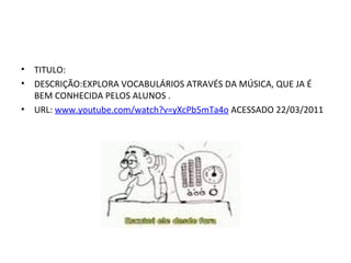 TITULO: DESCRIÇÃO:EXPLORA VOCABULÁRIOS ATRAVÉS DA MÚSICA, QUE JA É BEM CONHECIDA PELOS ALUNOS .  URL:  www.youtube.com/watch?v=yXcPb5mTa4o  ACESSADO 22/03/2011 