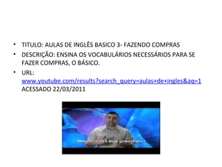 TITULO: AULAS DE INGLÊS BASICO 3- FAZENDO COMPRAS DESCRIÇÃO: ENSINA OS VOCABULÁRIOS NECESSÁRIOS PARA SE FAZER COMPRAS, O BÁSICO. URL:  www.youtube.com/results?search_query=aulas+de+ingles&aq=1  ACESSADO 22/03/2011 