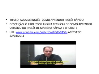 TITULO: AULA DE INGLÊS- COMO APRENDER INGLÊS RÁPIDO DESCRIÇÃO: O PROFESSOR ENSINA TECNICAS DE COMO APRENDER O BASICO DO INGLÊS DE MANEIRA RÁPIDA E EFICIENTE URL:  www.youtube.com/watch?v=0iFrXv9AS3s  ACESSADO 22/03/2011       