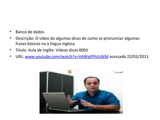 Banco de dados Descrição: O vídeo da algumas dicas de como se pronunciar algumas frases básicas na a língua inglesa. Titulo: Aula de Inglês- Videos dicas 0001 URL:  www.youtube.com/watch?v=VAWqPFhiUWM  acessado 22/03/2011 