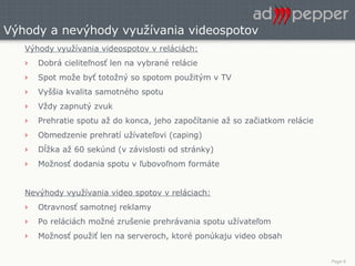 Výhody a nevýhody využívania videospotov Výhody využívania videospotov v reláciách: Dobrá cieliteľnosť len na vybrané relácie Spot može byť totožný so spotom použitým v TV Vyššia kvalita samotného spotu Vždy zapnutý zvuk Prehratie spotu až do konca, jeho započítanie až so začiatkom relácie Obmedzenie prehratí užívateľovi (caping) Dĺžka až 60 sekúnd (v závislosti od stránky)  Možnosť dodania spotu v ľubovoľnom formáte Nevýhody využívania video spotov v reláciach: Otravnosť samotnej reklamy Po reláciách možné zrušenie prehrávania spotu užívateľom Možnosť použiť len na serveroch, ktoré ponúkaju video obsah 