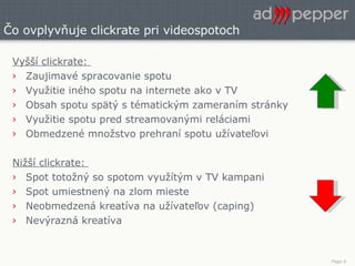 Čo ovplyvňuje clickrate pri videospotoch Vyšší clickrate:  Zaujimavé spracovanie spotu Využitie iného spotu na internete ako v TV Obsah spotu spätý s tématickým zameraním stránky Využitie spotu pred streamovanými reláciami Obmedzené množstvo prehraní spotu užívateľovi Nižší clickrate:  Spot totožný so spotom využítým v TV kampani Spot umiestnený na zlom mieste Neobmedzená kreatíva na užívateľov (caping) Nevýrazná kreatíva 