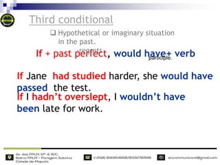 Third conditional
If Jane had studied harder, she would have
passed the test.
If I hadn’t overslept, I wouldn’t have
been late for work.
If + past perfect, would have+ verb
participle.
 Hypothetical or imaginary situation
in the past.
-regrets
 