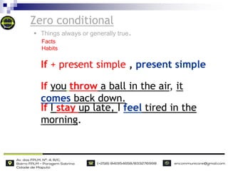 Zero conditional
If you throw a ball in the air, it
comes back down.
If I stay up late, I feel tired in the
morning.
If + present simple , present simple
 Things always or generally true.
Facts
Habits
 