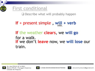 First conditional
If the weather clears, we will go
for a walk.
If we don’t leave now, we will lose our
train.
If + present simple , will + verb
Infin.
 Describe what will probably happen
 