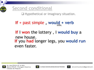 Second conditional
If I won the lottery , I would buy a
new house.
If you had longer legs, you would run
even faster.
If + past simple , would + verb
Infin.
 Hypothetical or imaginary situation.
 