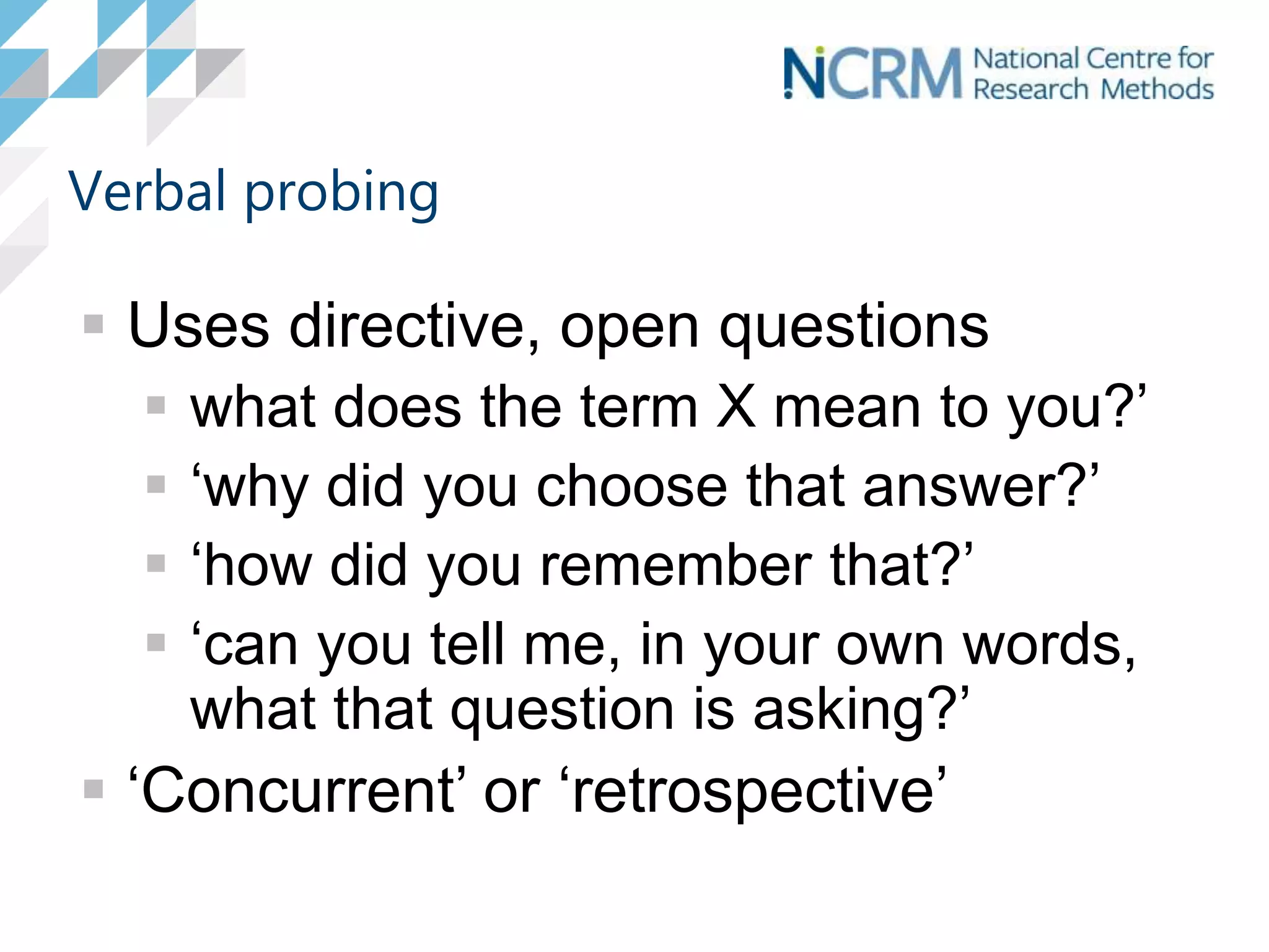 Verbal probing
 Uses directive, open questions
 what does the term X mean to you?’
 ‘why did you choose that answer?’
 ‘how did you remember that?’
 ‘can you tell me, in your own words,
what that question is asking?’
 ‘Concurrent’ or ‘retrospective’
 