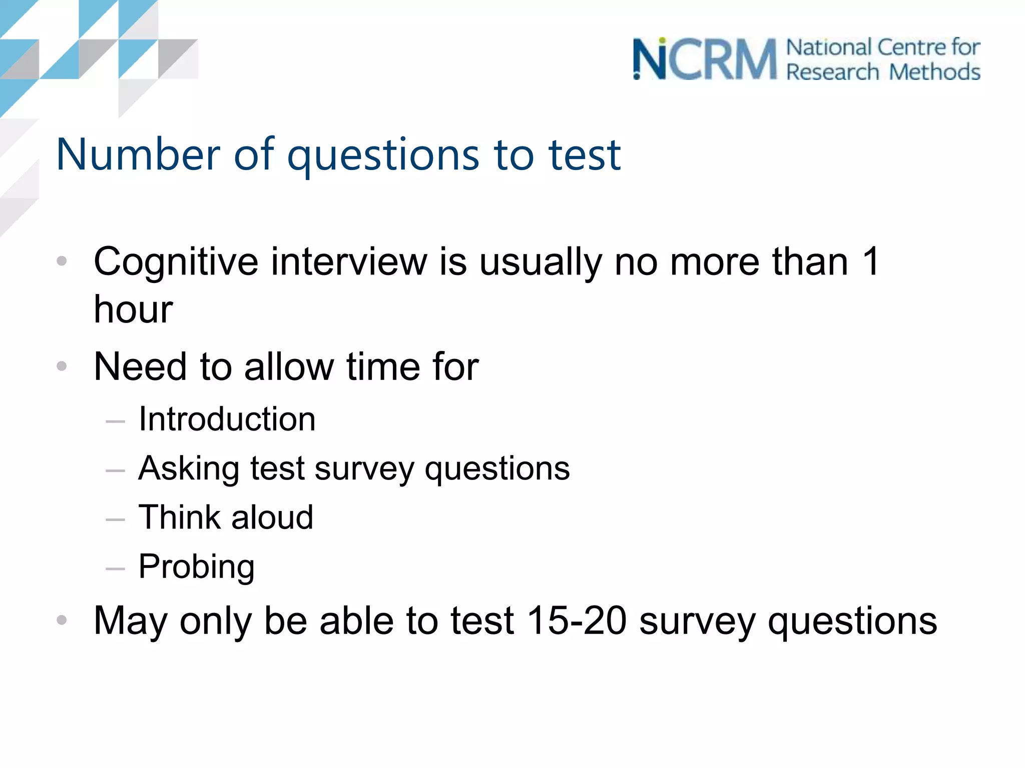 Number of questions to test
• Cognitive interview is usually no more than 1
hour
• Need to allow time for
– Introduction
– Asking test survey questions
– Think aloud
– Probing
• May only be able to test 15-20 survey questions
 