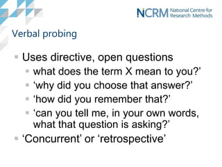Verbal probing
 Uses directive, open questions
 what does the term X mean to you?’
 ‘why did you choose that answer?’
 ‘how did you remember that?’
 ‘can you tell me, in your own words,
what that question is asking?’
 ‘Concurrent’ or ‘retrospective’
 